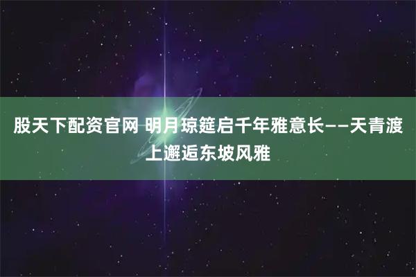 股天下配资官网 明月琼筵启千年雅意长——天青渡上邂逅东坡风雅