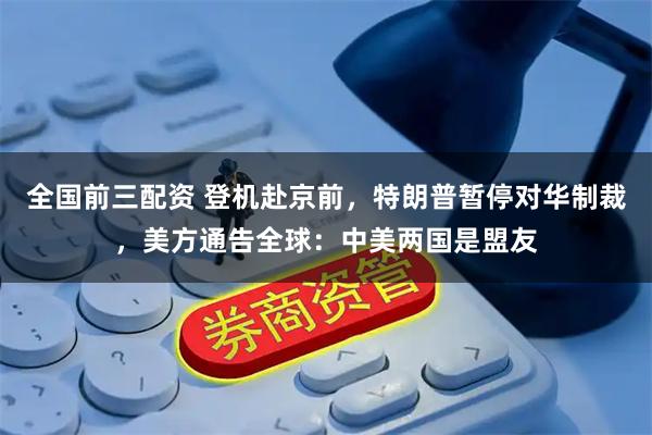 全国前三配资 登机赴京前，特朗普暂停对华制裁，美方通告全球：中美两国是盟友