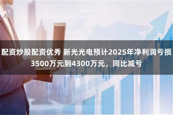 配资炒股配资优秀 新光光电预计2025年净利润亏损3500万元到4300万元，同比减亏