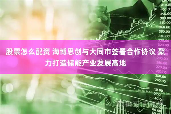 股票怎么配资 海博思创与大同市签署合作协议 聚力打造储能产业发展高地