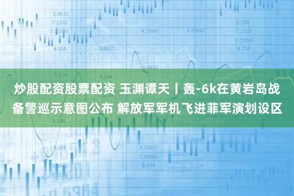 炒股配资股票配资 玉渊谭天丨轰-6k在黄岩岛战备警巡示意图公布 解放军军机飞进菲军演划设区