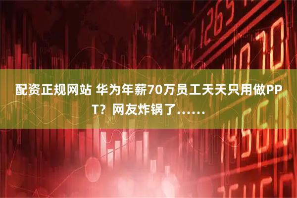 配资正规网站 华为年薪70万员工天天只用做PPT？网友炸锅了……