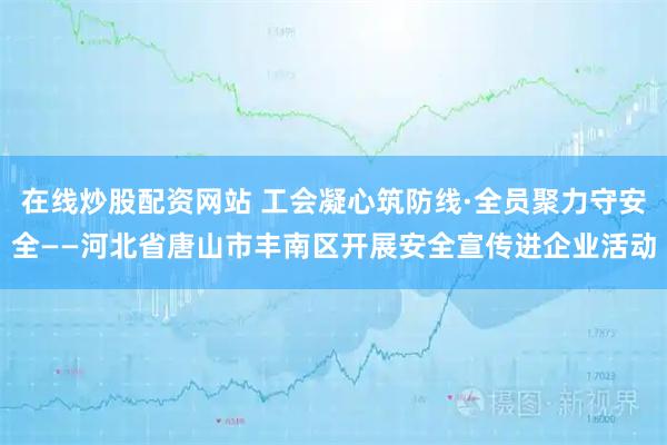在线炒股配资网站 工会凝心筑防线·全员聚力守安全——河北省唐山市丰南区开展安全宣传进企业活动