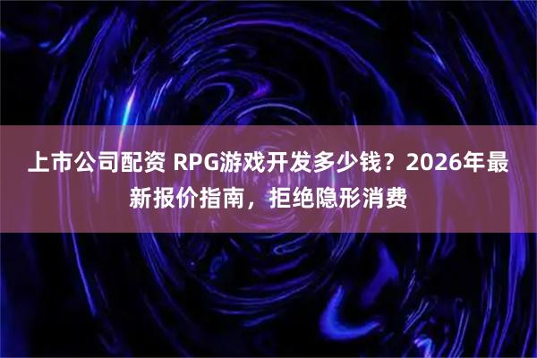 上市公司配资 RPG游戏开发多少钱？2026年最新报价指南，拒绝隐形消费