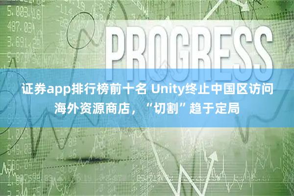 证券app排行榜前十名 Unity终止中国区访问海外资源商店，“切割”趋于定局