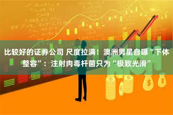 比较好的证券公司 尺度拉满！澳洲男星自曝“下体整容”：注射肉毒杆菌只为“极致光滑”