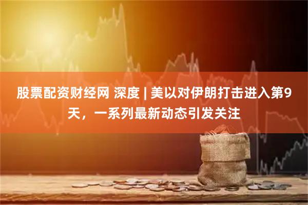股票配资财经网 深度 | 美以对伊朗打击进入第9天，一系列最新动态引发关注