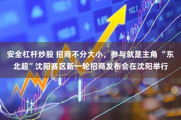 安全杠杆炒股 招商不分大小，参与就是主角 “东北超”沈阳赛区新一轮招商发布会在沈阳举行
