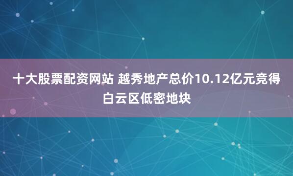 十大股票配资网站 越秀地产总价10.12亿元竞得白云区低密地块