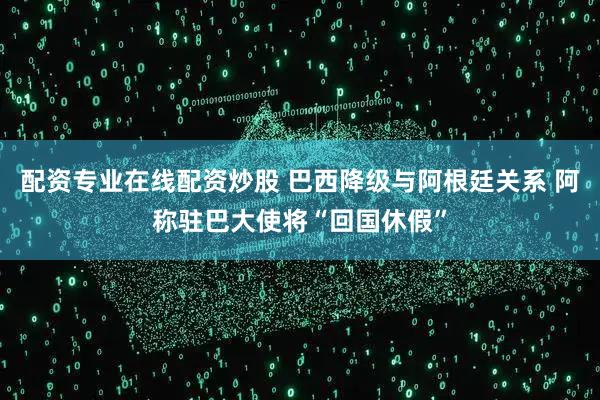 配资专业在线配资炒股 巴西降级与阿根廷关系 阿称驻巴大使将“回国休假”