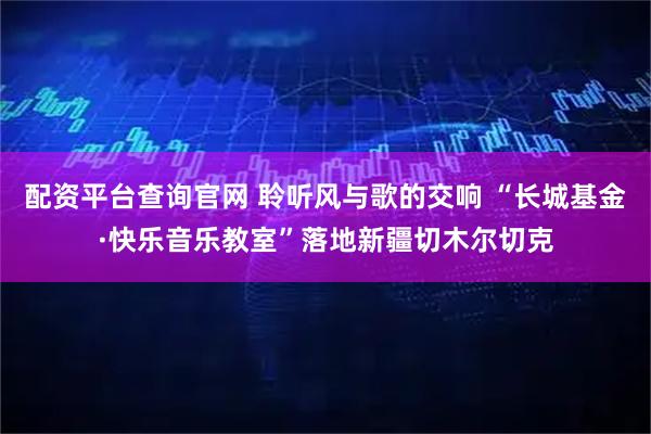 配资平台查询官网 聆听风与歌的交响 “长城基金·快乐音乐教室”落地新疆切木尔切克